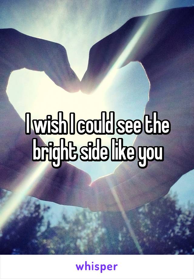 I wish I could see the bright side like you