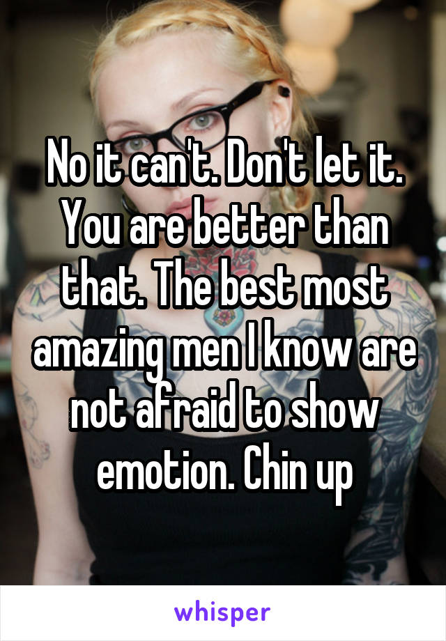 No it can't. Don't let it. You are better than that. The best most amazing men I know are not afraid to show emotion. Chin up