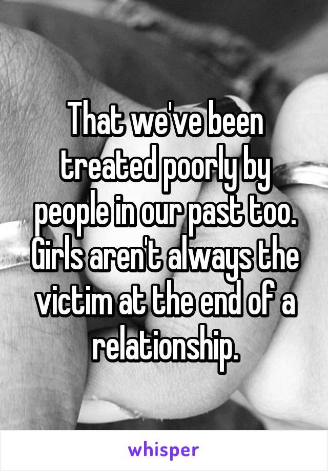 That we've been treated poorly by people in our past too. Girls aren't always the victim at the end of a relationship.
