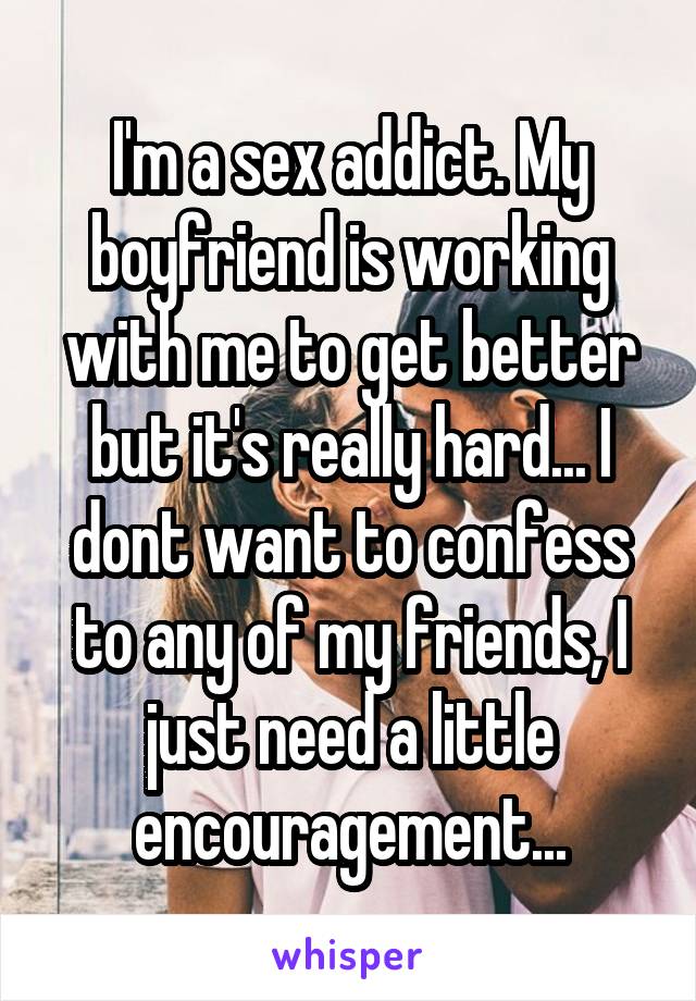 I'm a sex addict. My boyfriend is working with me to get better but it's really hard... I dont want to confess to any of my friends, I just need a little encouragement...