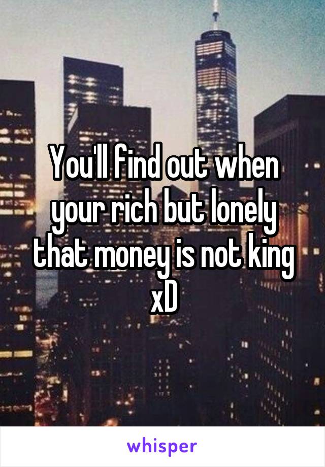 You'll find out when your rich but lonely that money is not king xD