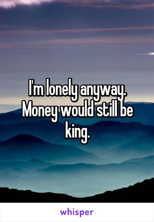 I'm lonely anyway. Money would still be king.