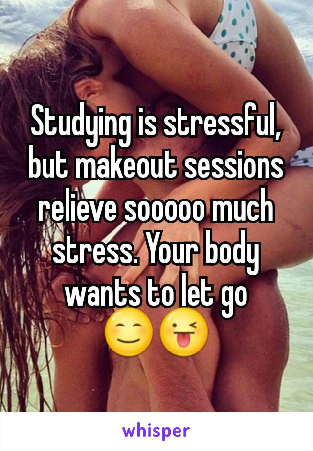 Studying is stressful, but makeout sessions relieve sooooo much stress. Your body wants to let go
😊😜
