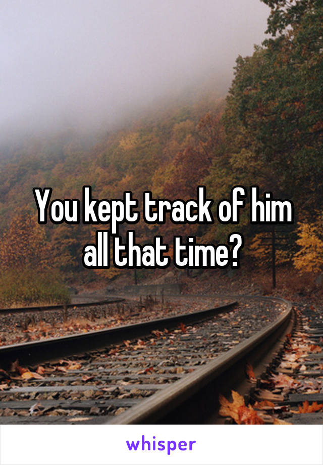 You kept track of him all that time?
