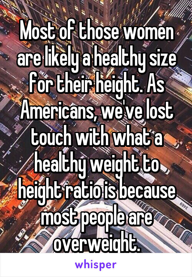 Most of those women are likely a healthy size for their height. As Americans, we've lost touch with what a healthy weight to height ratio is because most people are overweight.