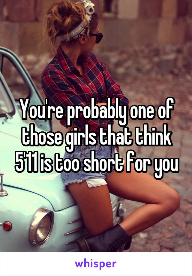 You're probably one of those girls that think 5'11 is too short for you