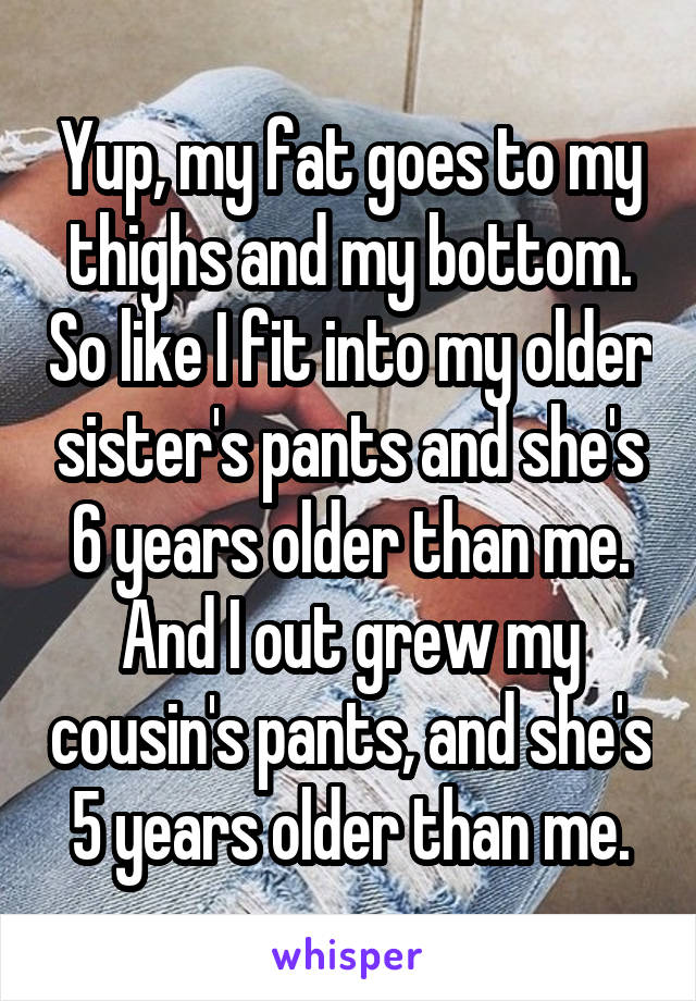 Yup, my fat goes to my thighs and my bottom. So like I fit into my older sister's pants and she's 6 years older than me. And I out grew my cousin's pants, and she's 5 years older than me.