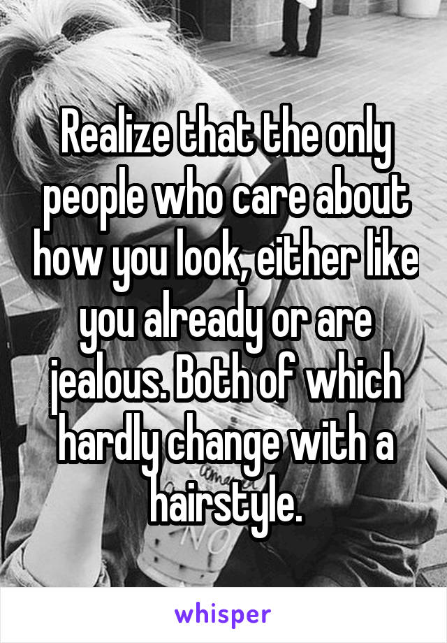 Realize that the only people who care about how you look, either like you already or are jealous. Both of which hardly change with a hairstyle.