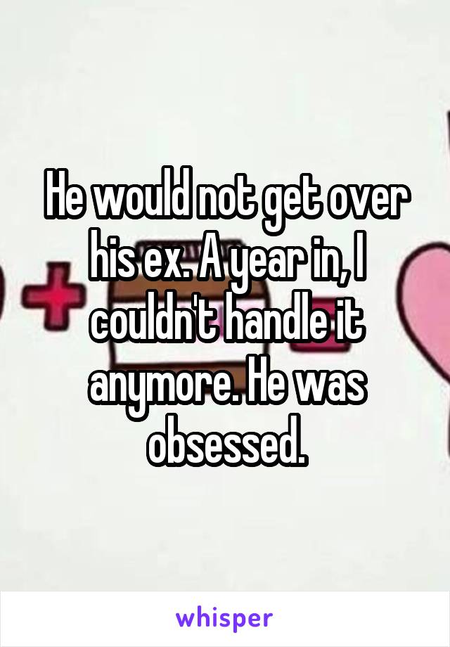 He would not get over his ex. A year in, I couldn't handle it anymore. He was obsessed.