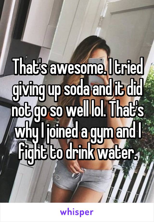 That's awesome. I tried giving up soda and it did not go so well lol. That's why I joined a gym and I fight to drink water.