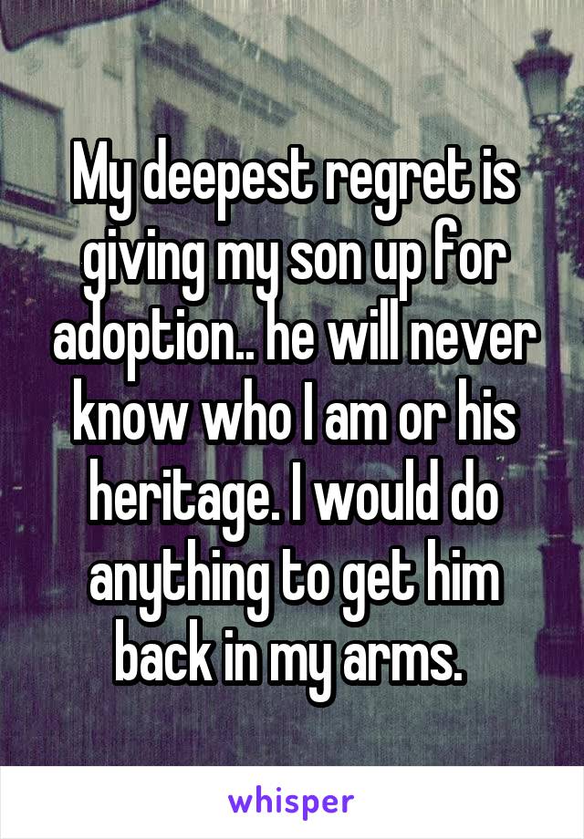 My deepest regret is giving my son up for adoption.. he will never know who I am or his heritage. I would do anything to get him back in my arms. 