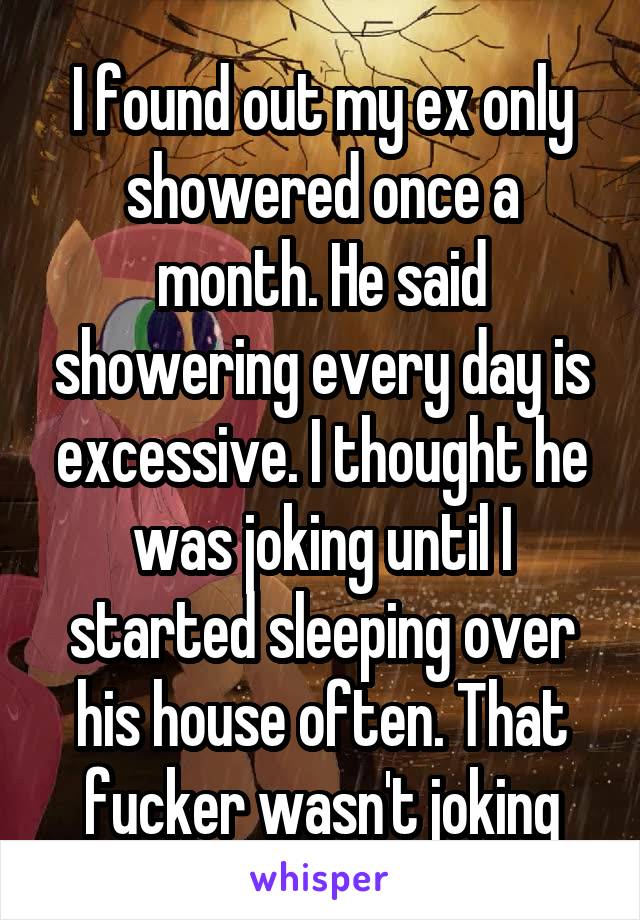 I found out my ex only showered once a month. He said showering every day is excessive. I thought he was joking until I started sleeping over his house often. That fucker wasn't joking