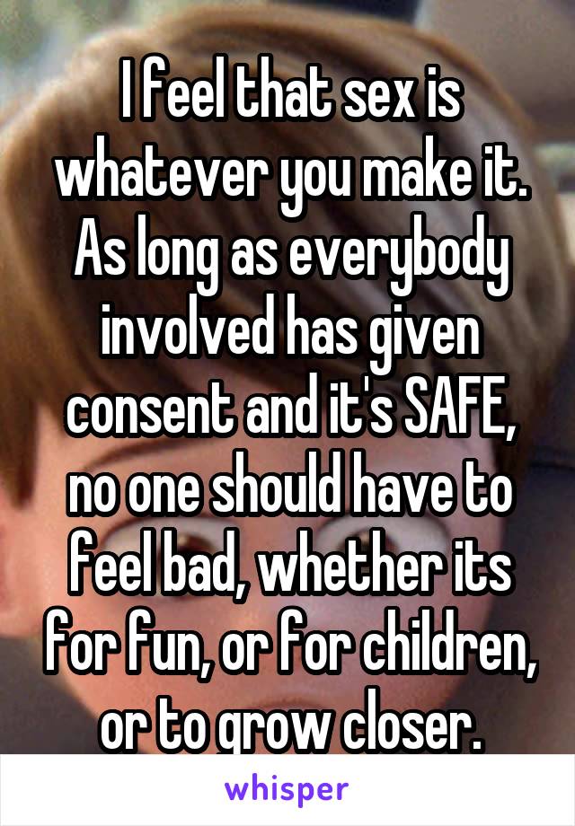 I feel that sex is whatever you make it. As long as everybody involved has given consent and it's SAFE, no one should have to feel bad, whether its for fun, or for children, or to grow closer.
