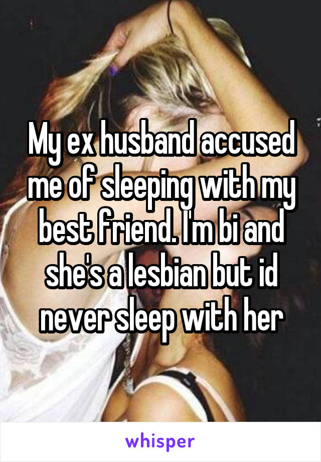 My ex husband accused me of sleeping with my best friend. I'm bi and she's a lesbian but id never sleep with her