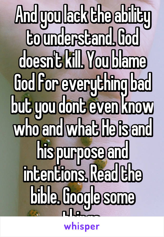 And you lack the ability to understand. God doesn't kill. You blame God for everything bad but you dont even know who and what He is and his purpose and intentions. Read the bible. Google some things.