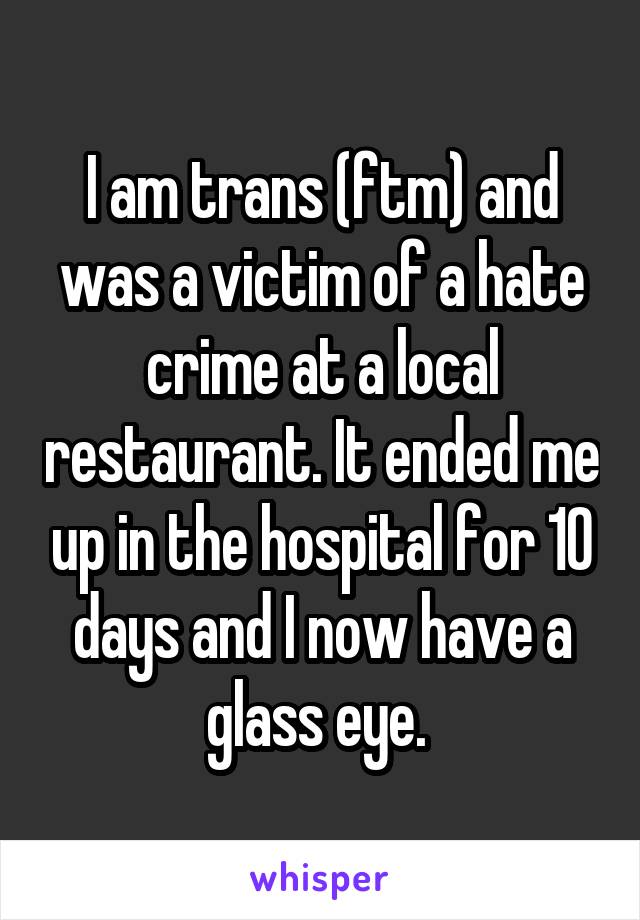 I am trans (ftm) and was a victim of a hate crime at a local restaurant. It ended me up in the hospital for 10 days and I now have a glass eye. 