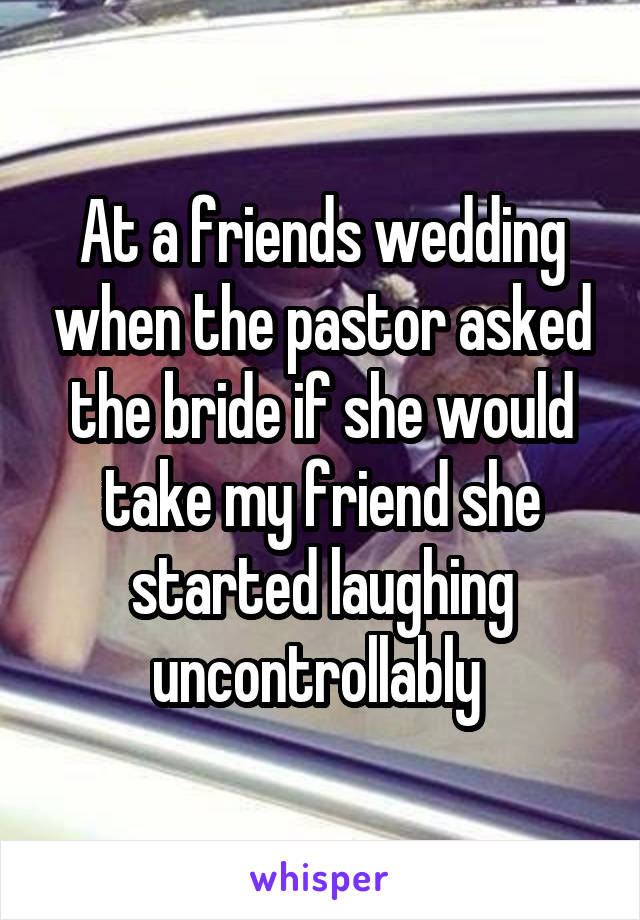 At a friends wedding when the pastor asked the bride if she would take my friend she started laughing uncontrollably 