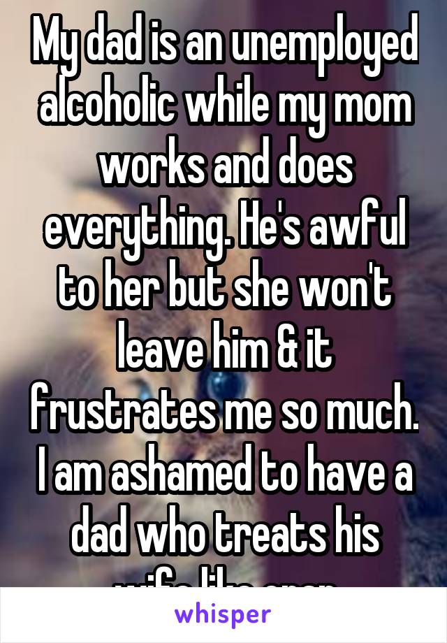 My dad is an unemployed alcoholic while my mom works and does everything. He's awful to her but she won't leave him & it frustrates me so much. I am ashamed to have a dad who treats his wife like crap