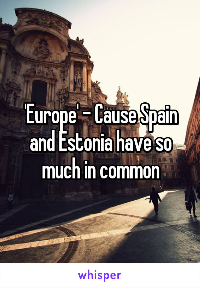 'Europe' - Cause Spain and Estonia have so much in common
