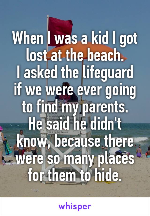 When I was a kid I got lost at the beach.
I asked the lifeguard if we were ever going to find my parents.
He said he didn't know, because there were so many places for them to hide.
