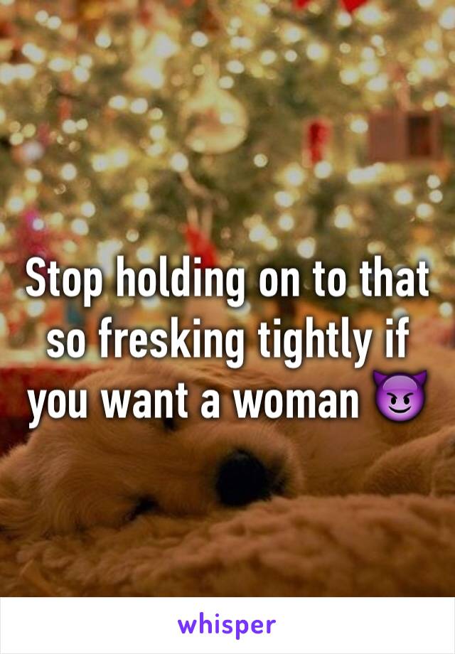 Stop holding on to that so fresking tightly if you want a woman 😈
