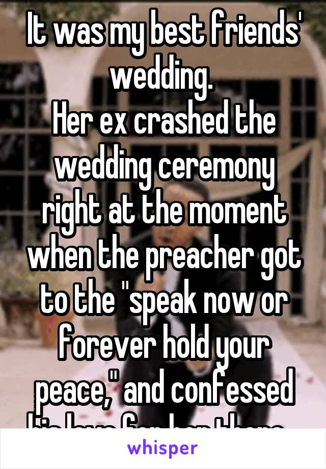 It was my best friends' wedding. 
Her ex crashed the wedding ceremony right at the moment when the preacher got to the "speak now or forever hold your peace," and confessed his love for her there...