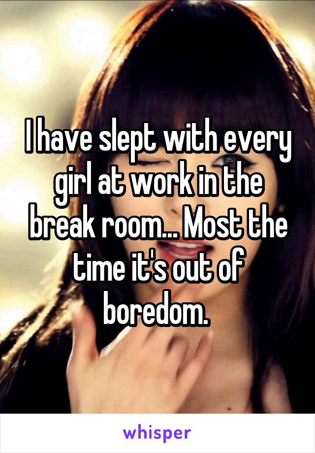 I have slept with every girl at work in the break room... Most the time it's out of boredom. 