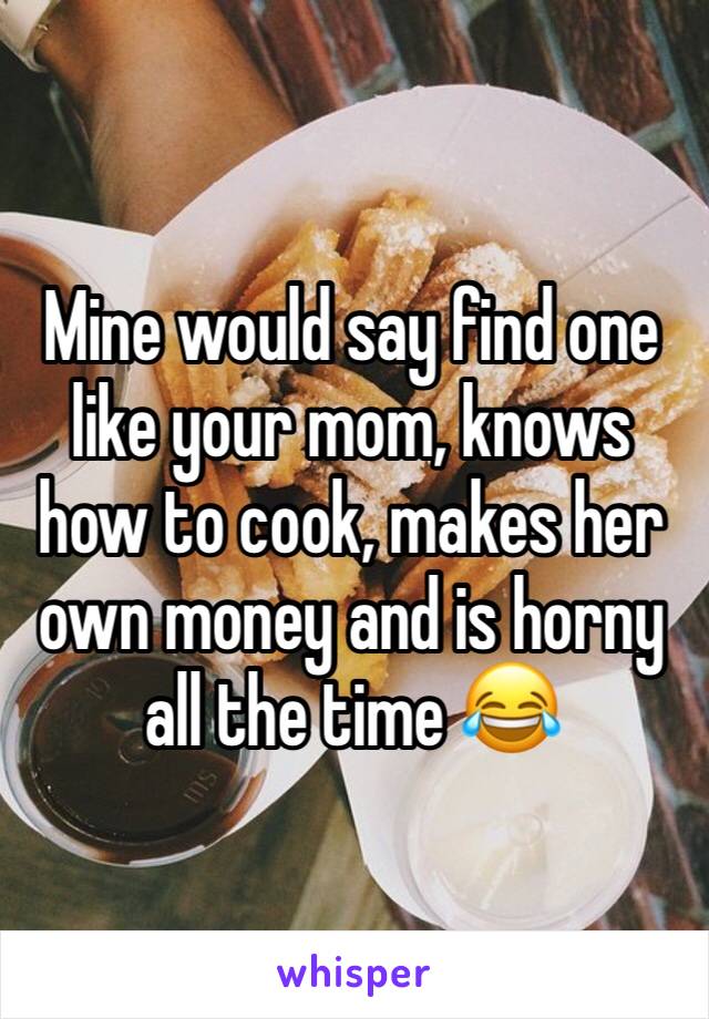 Mine would say find one like your mom, knows how to cook, makes her own money and is horny all the time 😂