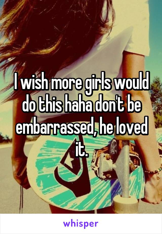I wish more girls would do this haha don't be embarrassed, he loved it.