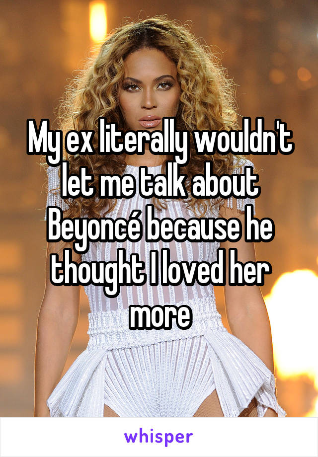 My ex literally wouldn't let me talk about Beyoncé because he thought I loved her more