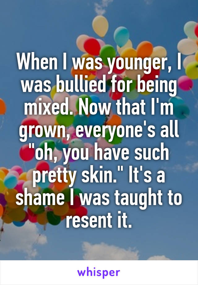 When I was younger, I was bullied for being mixed. Now that I'm grown, everyone's all "oh, you have such pretty skin." It's a shame I was taught to resent it.