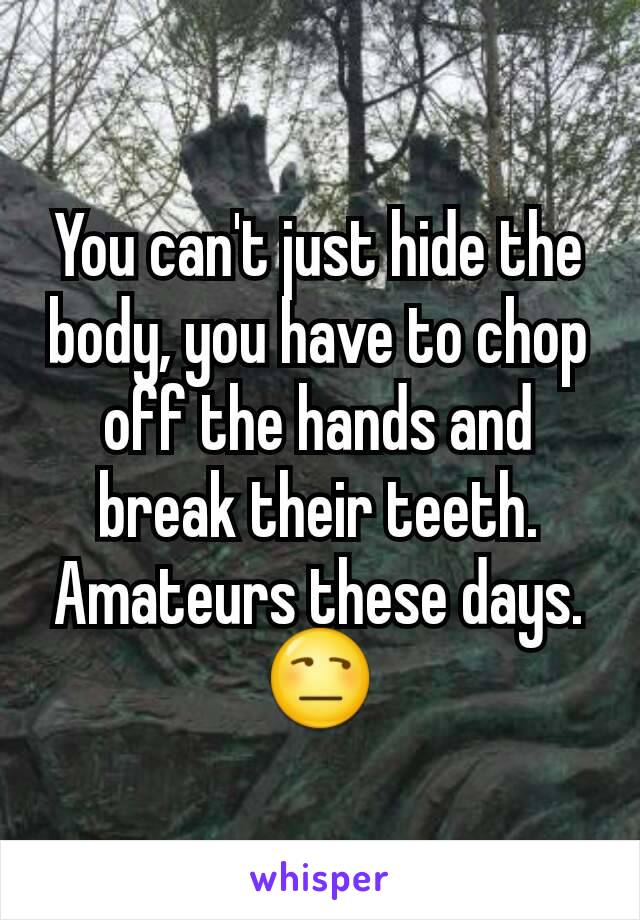 You can't just hide the body, you have to chop off the hands and break their teeth. Amateurs these days. 😒