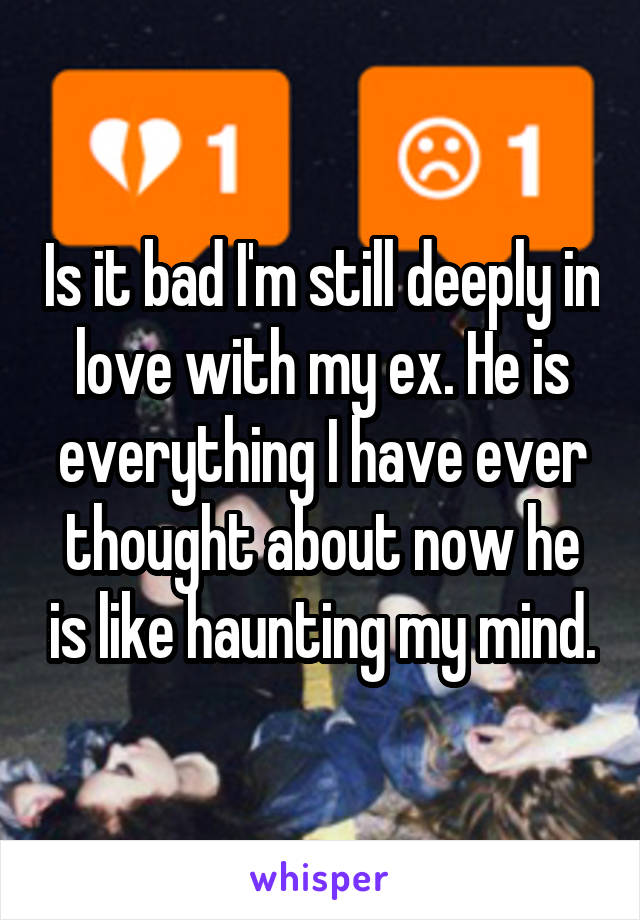 Is it bad I'm still deeply in love with my ex. He is everything I have ever thought about now he is like haunting my mind.