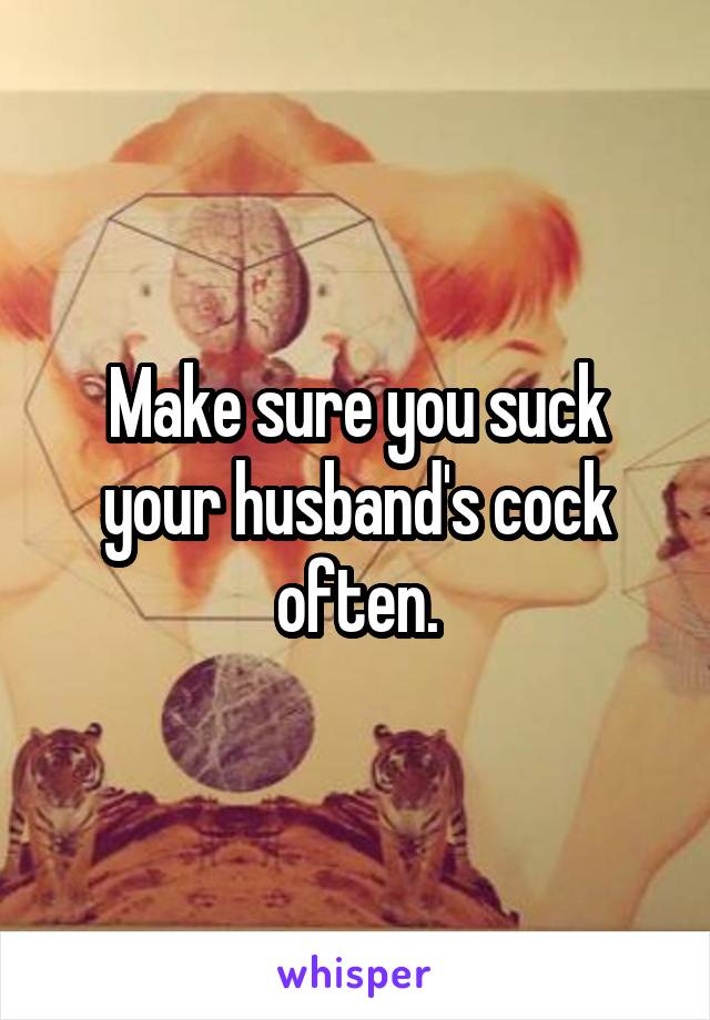 Make sure you suck your husband's cock often.