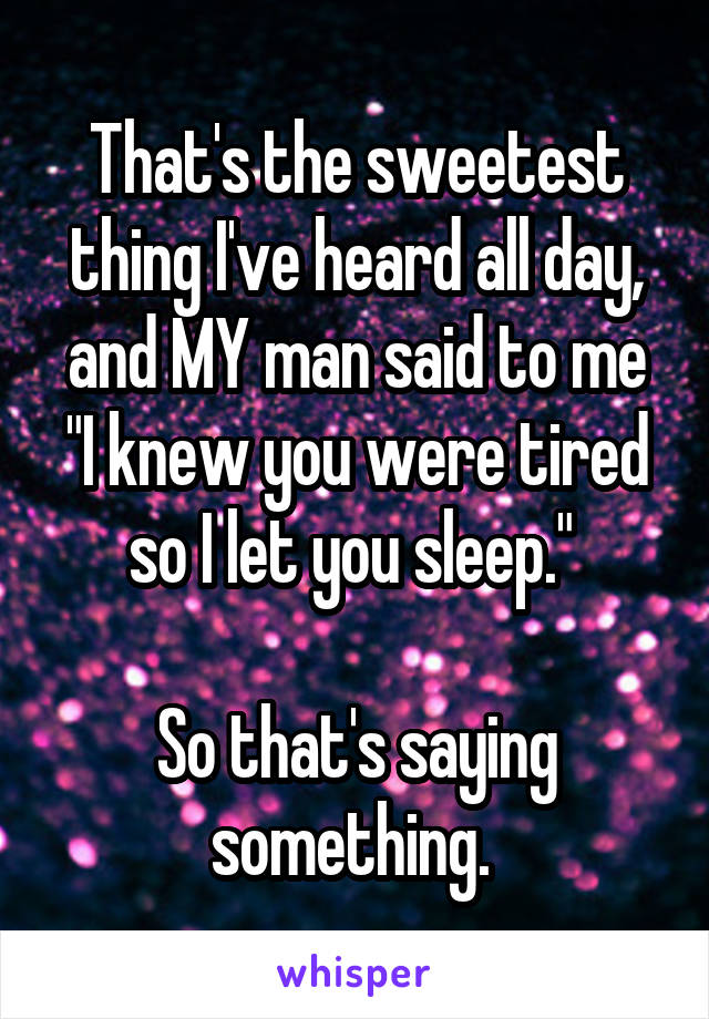 That's the sweetest thing I've heard all day, and MY man said to me "I knew you were tired so I let you sleep." 

So that's saying something. 