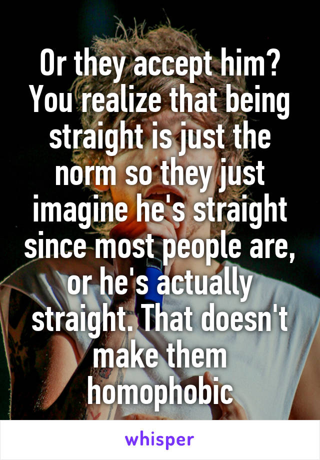 Or they accept him? You realize that being straight is just the norm so they just imagine he's straight since most people are, or he's actually straight. That doesn't make them homophobic