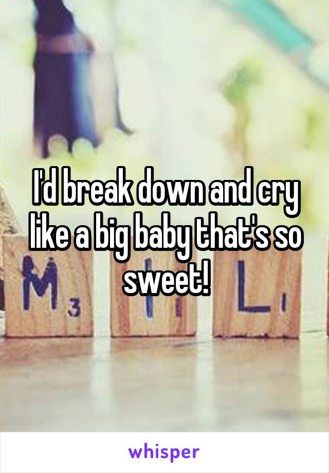 I'd break down and cry like a big baby that's so sweet!