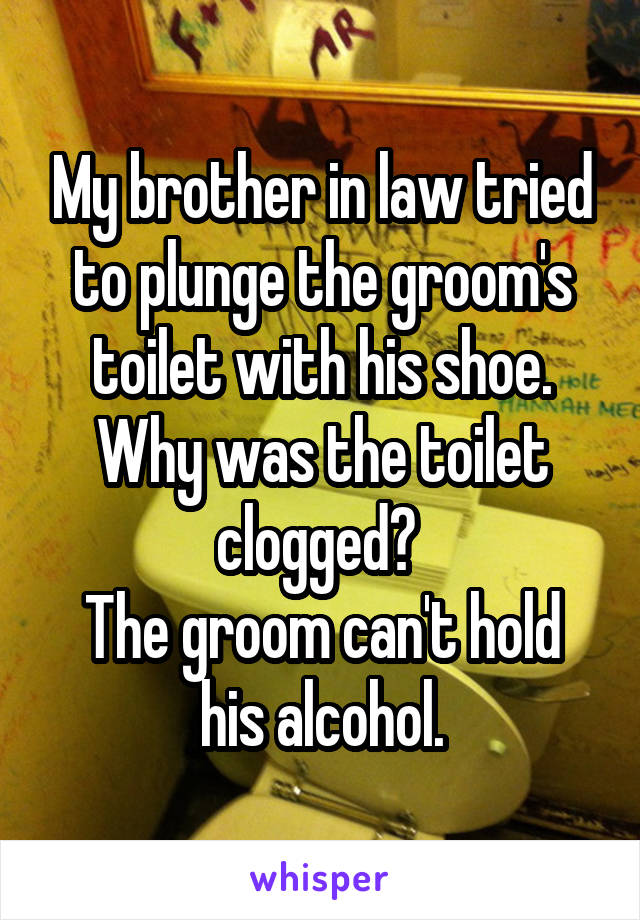 My brother in law tried to plunge the groom's toilet with his shoe. Why was the toilet clogged? 
The groom can't hold his alcohol.