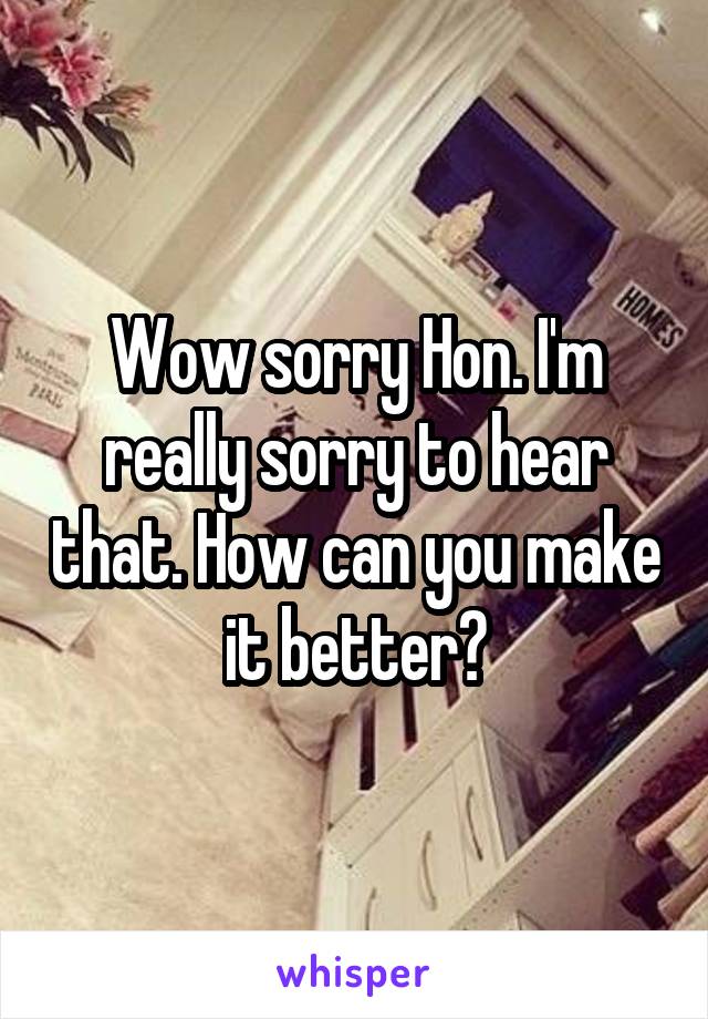 Wow sorry Hon. I'm really sorry to hear that. How can you make it better?