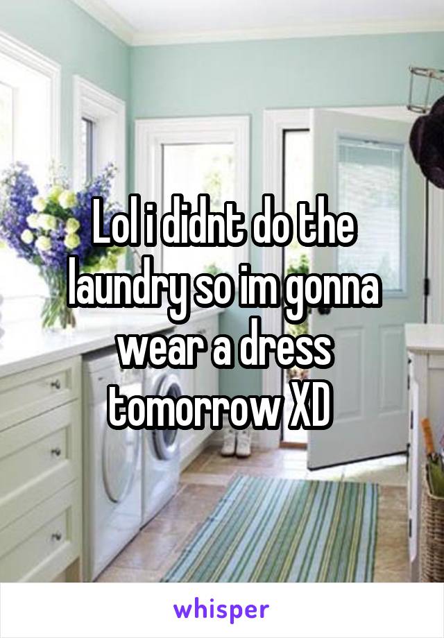 Lol i didnt do the laundry so im gonna wear a dress tomorrow XD 