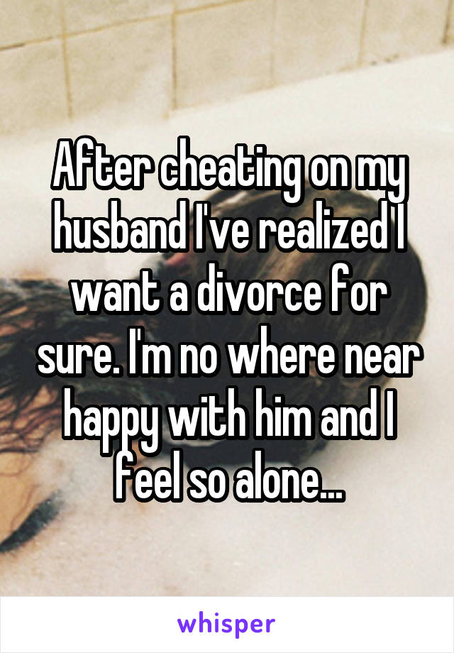 After cheating on my husband I've realized I want a divorce for sure. I'm no where near happy with him and I feel so alone...