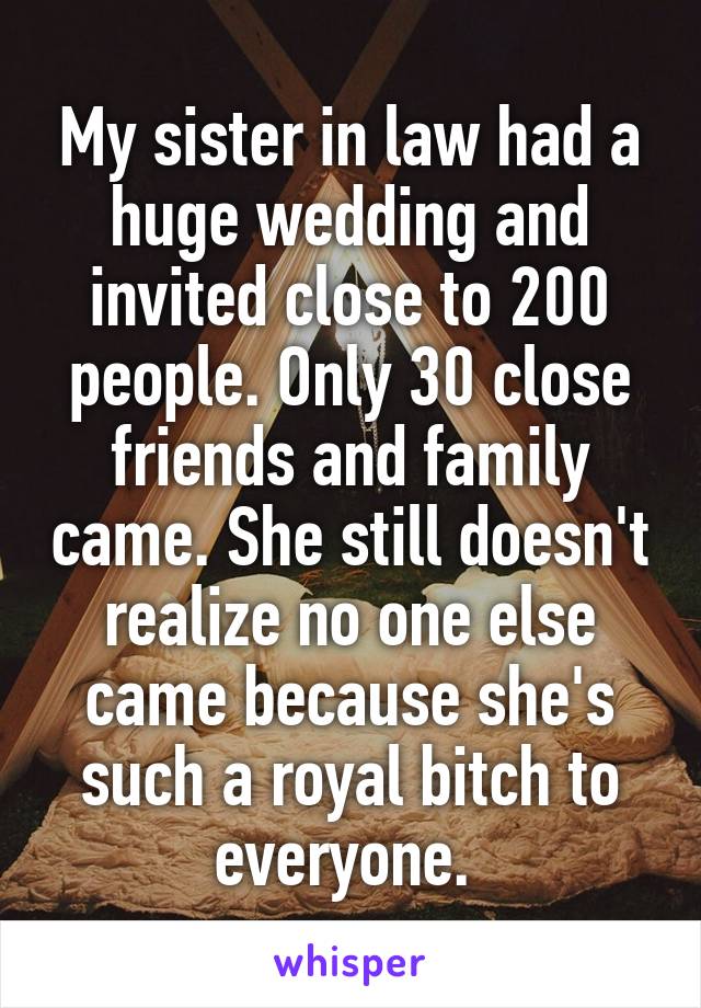 My sister in law had a huge wedding and invited close to 200 people. Only 30 close friends and family came. She still doesn't realize no one else came because she's such a royal bitch to everyone. 