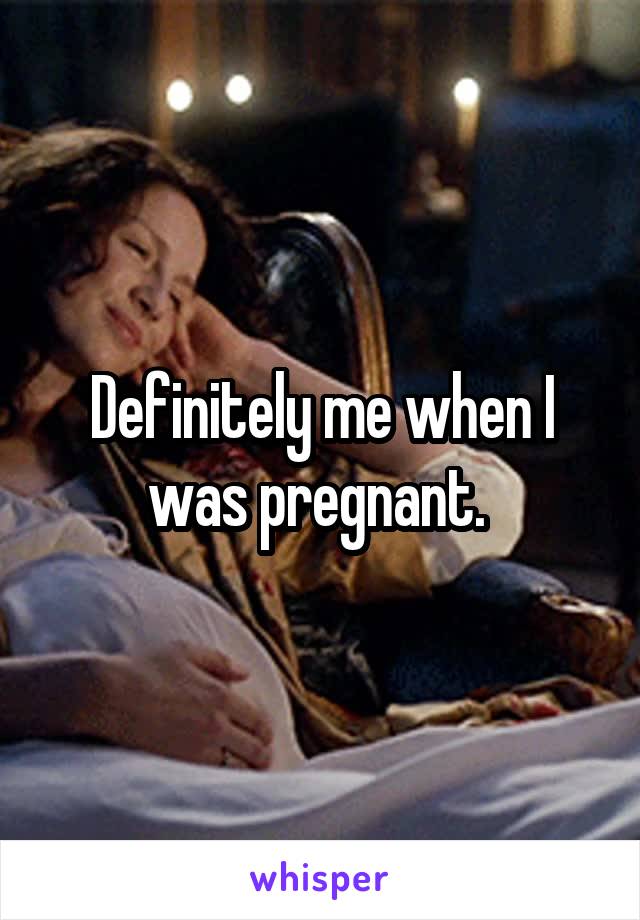 Definitely me when I was pregnant. 