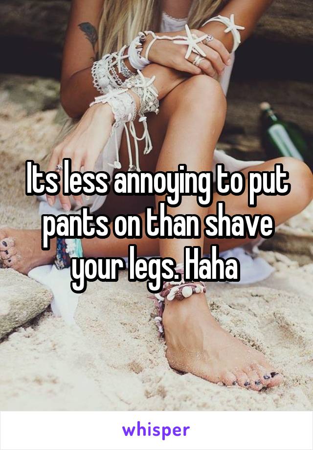 Its less annoying to put pants on than shave your legs. Haha 