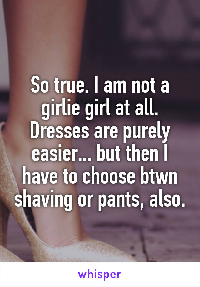 So true. I am not a girlie girl at all. Dresses are purely easier... but then I have to choose btwn shaving or pants, also.