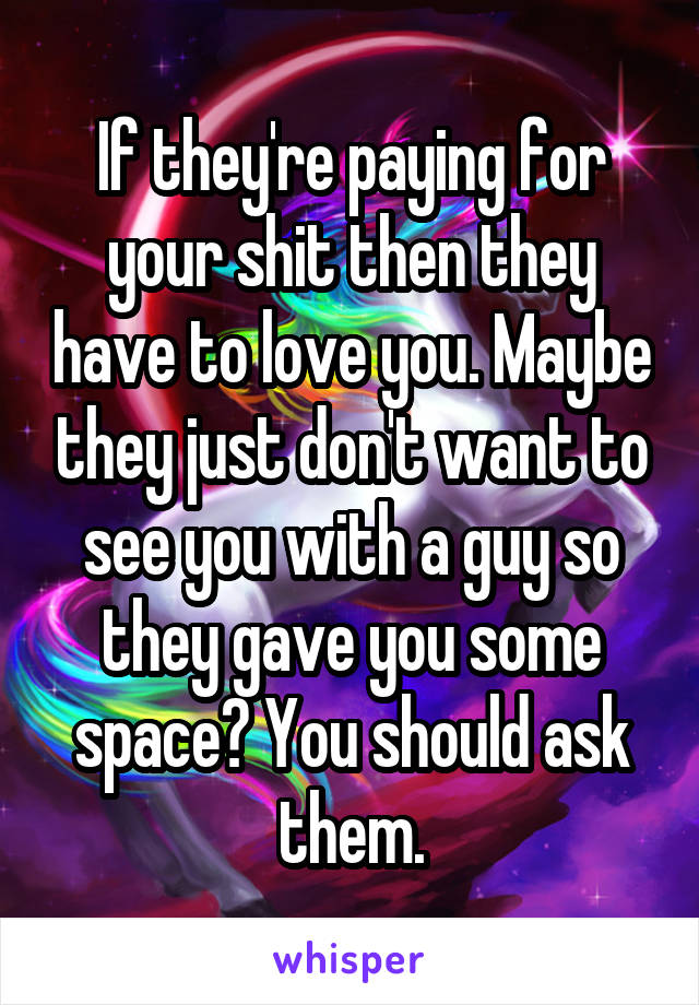 If they're paying for your shit then they have to love you. Maybe they just don't want to see you with a guy so they gave you some space? You should ask them.