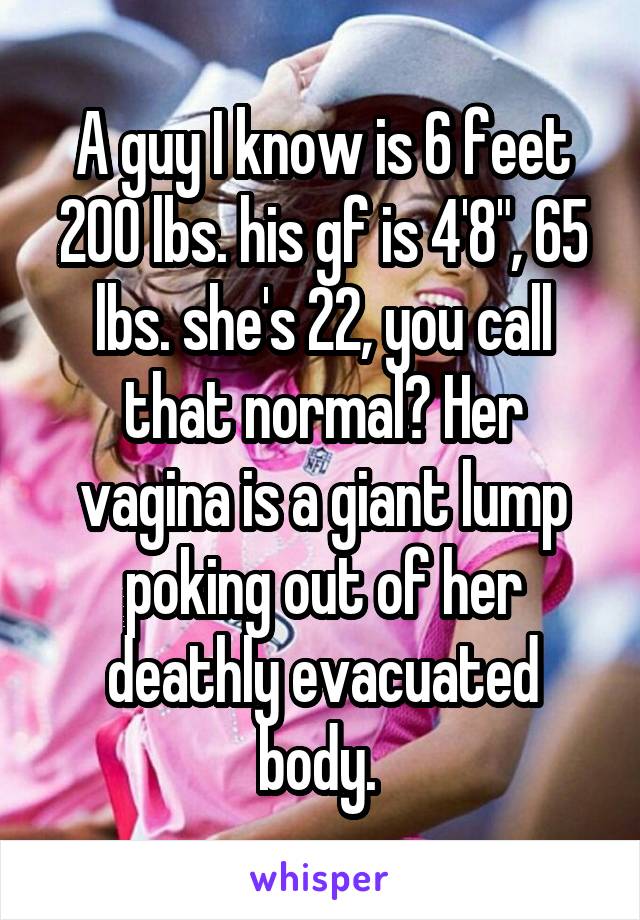 A guy I know is 6 feet 200 lbs. his gf is 4'8", 65 lbs. she's 22, you call that normal? Her vagina is a giant lump poking out of her deathly evacuated body. 