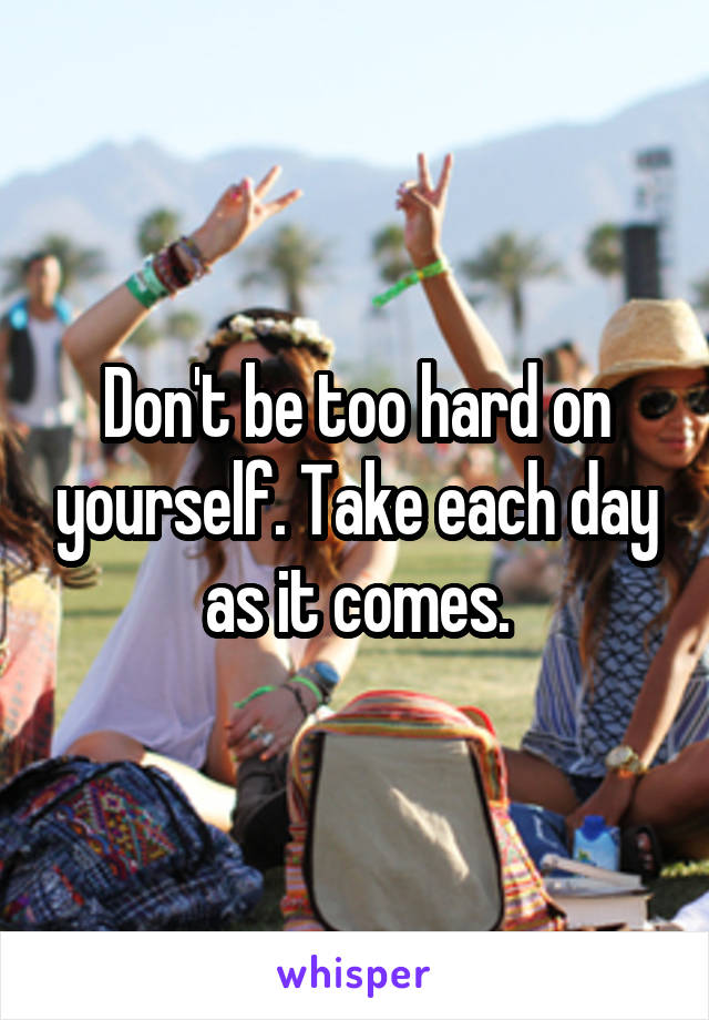 Don't be too hard on yourself. Take each day as it comes.
