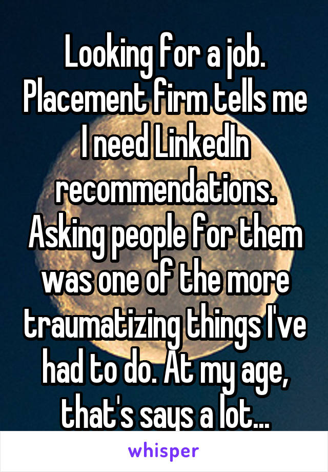 Looking for a job. Placement firm tells me I need LinkedIn recommendations. Asking people for them was one of the more traumatizing things I've had to do. At my age, that's says a lot...