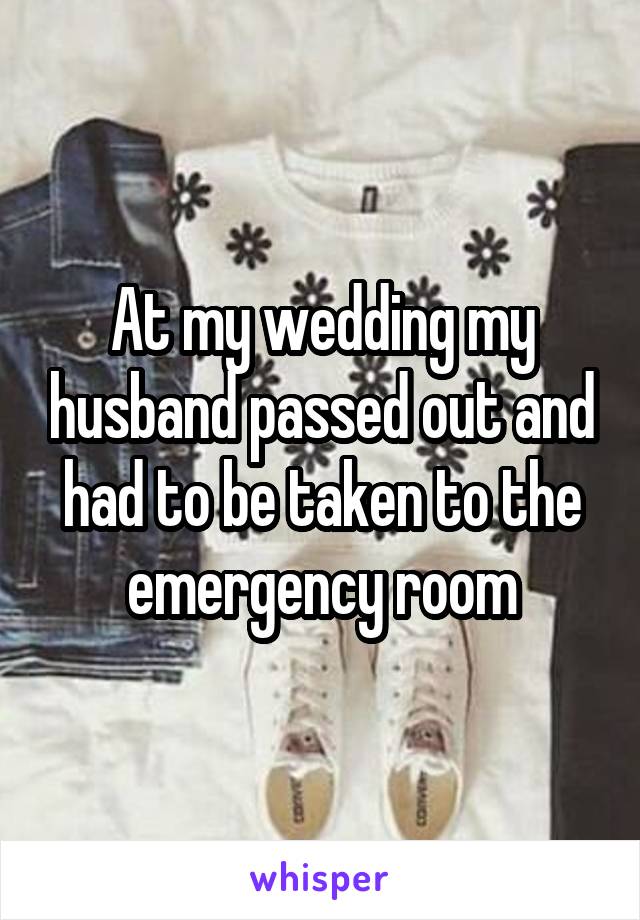 At my wedding my husband passed out and had to be taken to the emergency room
